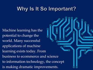 Machine learning has the
potential to change the
world. Many successful
applications of machine
learning exists today. From
business to ecommerce and science
to information technology, the concept
is making dramatic improvements.
 