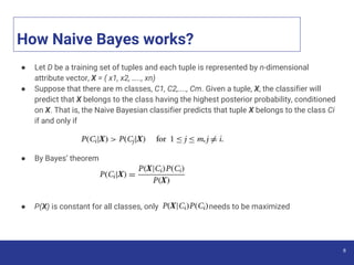 How Naive Bayes works?
● Let D be a training set of tuples and each tuple is represented by n-dimensional
attribute vector, X = ( x1, x2, ….., xn)
● Suppose that there are m classes, C1, C2,...., Cm. Given a tuple, X, the classifier will
predict that X belongs to the class having the highest posterior probability, conditioned
on X. That is, the Naive Bayesian classifier predicts that tuple X belongs to the class Ci
if and only if
● By Bayes’ theorem
● P(X) is constant for all classes, only needs to be maximized
6
 