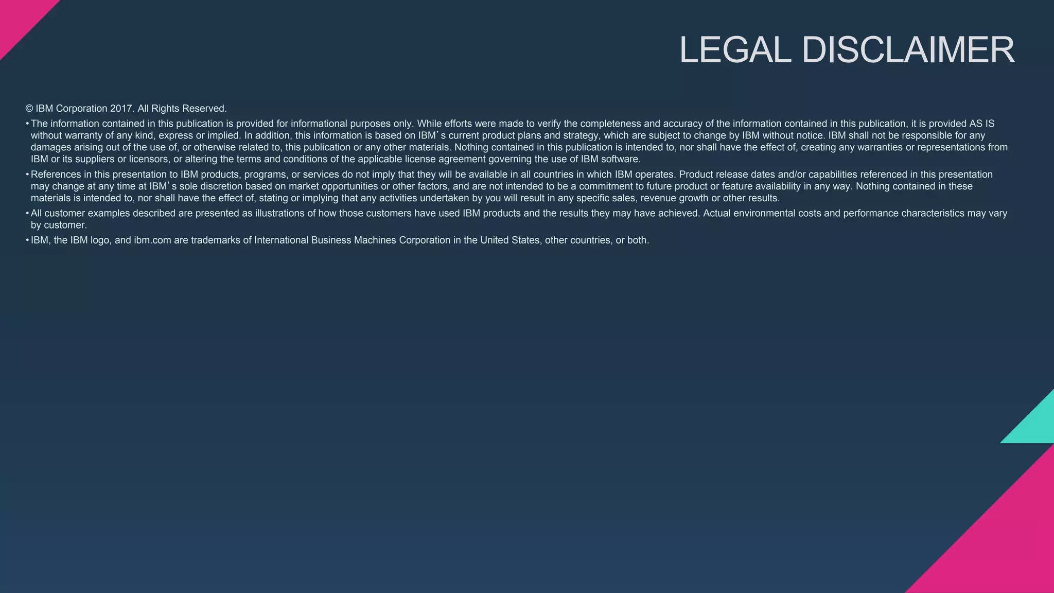 © IBM Corporation 2017. All Rights Reserved.
• The information contained in this publication is provided for informational purposes only. While efforts were made to verify the completeness and accuracy of the information contained in this publication, it is provided AS IS
without warranty of any kind, express or implied. In addition, this information is based on IBM’s current product plans and strategy, which are subject to change by IBM without notice. IBM shall not be responsible for any
damages arising out of the use of, or otherwise related to, this publication or any other materials. Nothing contained in this publication is intended to, nor shall have the effect of, creating any warranties or representations from
IBM or its suppliers or licensors, or altering the terms and conditions of the applicable license agreement governing the use of IBM software.
• References in this presentation to IBM products, programs, or services do not imply that they will be available in all countries in which IBM operates. Product release dates and/or capabilities referenced in this presentation
may change at any time at IBM’s sole discretion based on market opportunities or other factors, and are not intended to be a commitment to future product or feature availability in any way. Nothing contained in these
materials is intended to, nor shall have the effect of, stating or implying that any activities undertaken by you will result in any specific sales, revenue growth or other results.
• All customer examples described are presented as illustrations of how those customers have used IBM products and the results they may have achieved. Actual environmental costs and performance characteristics may vary
by customer.
• IBM, the IBM logo, and ibm.com are trademarks of International Business Machines Corporation in the United States, other countries, or both.
LEGAL DISCLAIMER
 