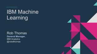 IBM Machine
Learning
Rob Thomas
General Manager,
IBM Analytics
@robdthomas
 