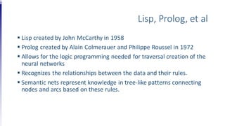 Lisp, Prolog, et al
 Lisp created by John McCarthy in 1958
 Prolog created by Alain Colmerauer and Philippe Roussel in 1972
 Allows for the logic programming needed for traversal creation of the
neural networks
 Recognizes the relationships between the data and their rules.
 Semantic nets represent knowledge in tree-like patterns connecting
nodes and arcs based on these rules.
 