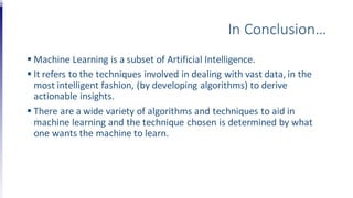 In Conclusion…
 Machine Learning is a subset of Artificial Intelligence.
 It refers to the techniques involved in dealing with vast data, in the
most intelligent fashion, (by developing algorithms) to derive
actionable insights.
 There are a wide variety of algorithms and techniques to aid in
machine learning and the technique chosen is determined by what
one wants the machine to learn.
 