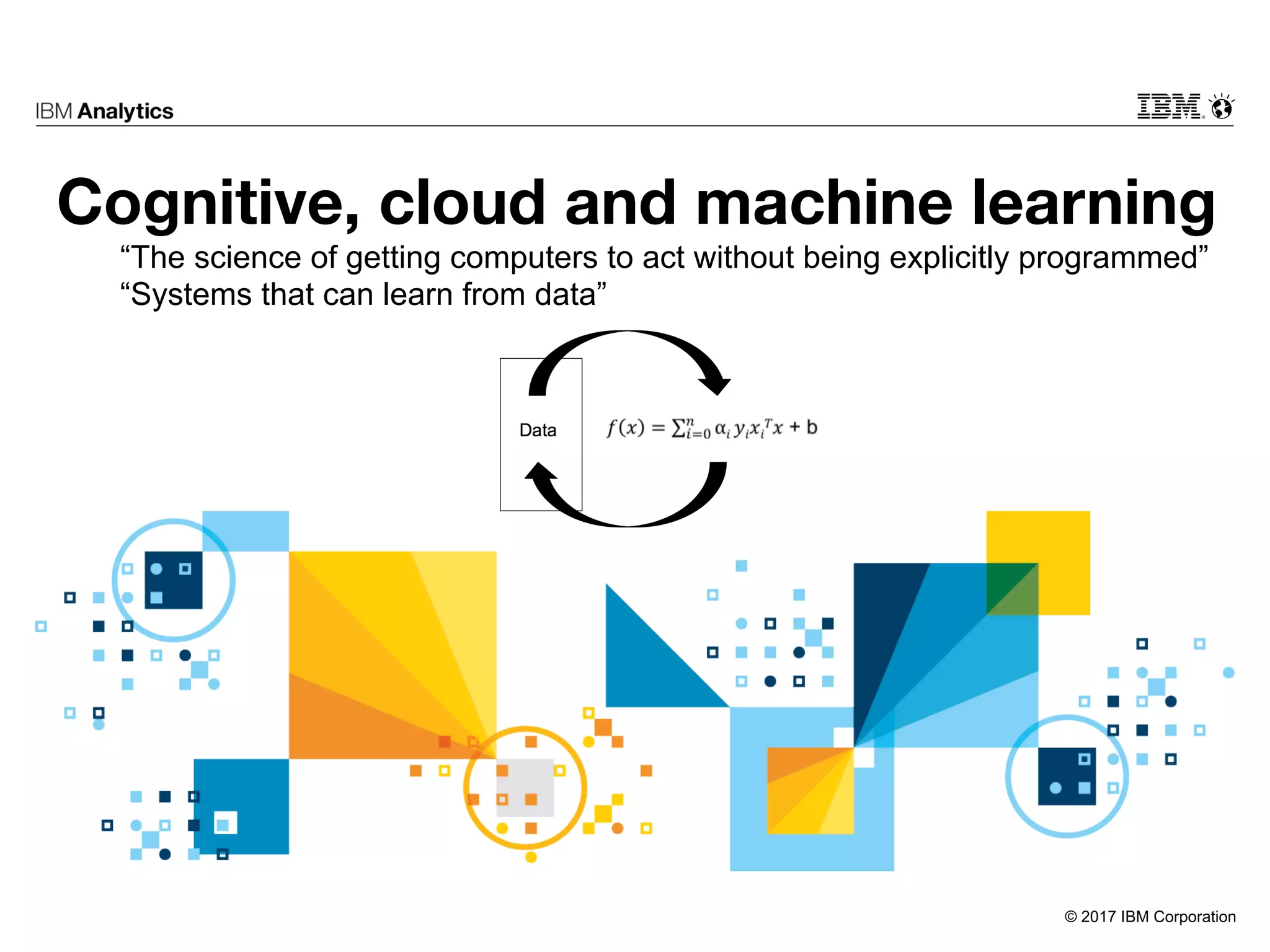 © 2017 IBM Corporation
Cognitive, cloud and machine learning
“The science of getting computers to act without being explicitly programmed”
“Systems that can learn from data”
 