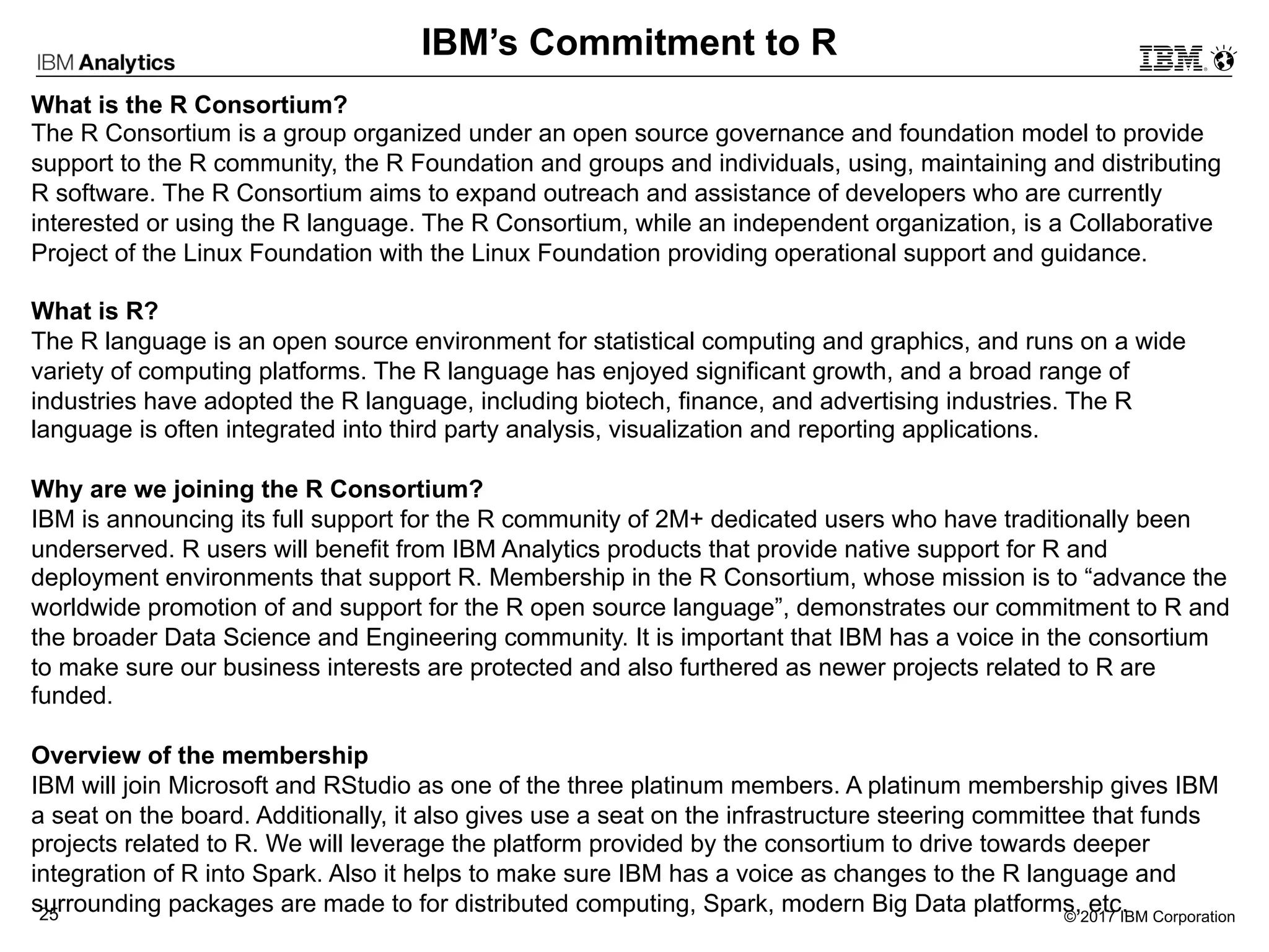 © 2017 IBM Corporation25
What is the R Consortium?
The R Consortium is a group organized under an open source governance and foundation model to provide
support to the R community, the R Foundation and groups and individuals, using, maintaining and distributing
R software. The R Consortium aims to expand outreach and assistance of developers who are currently
interested or using the R language. The R Consortium, while an independent organization, is a Collaborative
Project of the Linux Foundation with the Linux Foundation providing operational support and guidance.
What is R?
The R language is an open source environment for statistical computing and graphics, and runs on a wide
variety of computing platforms. The R language has enjoyed significant growth, and a broad range of
industries have adopted the R language, including biotech, finance, and advertising industries. The R
language is often integrated into third party analysis, visualization and reporting applications.
Why are we joining the R Consortium?
IBM is announcing its full support for the R community of 2M+ dedicated users who have traditionally been
underserved. R users will benefit from IBM Analytics products that provide native support for R and
deployment environments that support R. Membership in the R Consortium, whose mission is to “advance the
worldwide promotion of and support for the R open source language”, demonstrates our commitment to R and
the broader Data Science and Engineering community. It is important that IBM has a voice in the consortium
to make sure our business interests are protected and also furthered as newer projects related to R are
funded.
Overview of the membership
IBM will join Microsoft and RStudio as one of the three platinum members. A platinum membership gives IBM
a seat on the board. Additionally, it also gives use a seat on the infrastructure steering committee that funds
projects related to R. We will leverage the platform provided by the consortium to drive towards deeper
integration of R into Spark. Also it helps to make sure IBM has a voice as changes to the R language and
surrounding packages are made to for distributed computing, Spark, modern Big Data platforms, etc.
IBM’s Commitment to R
 