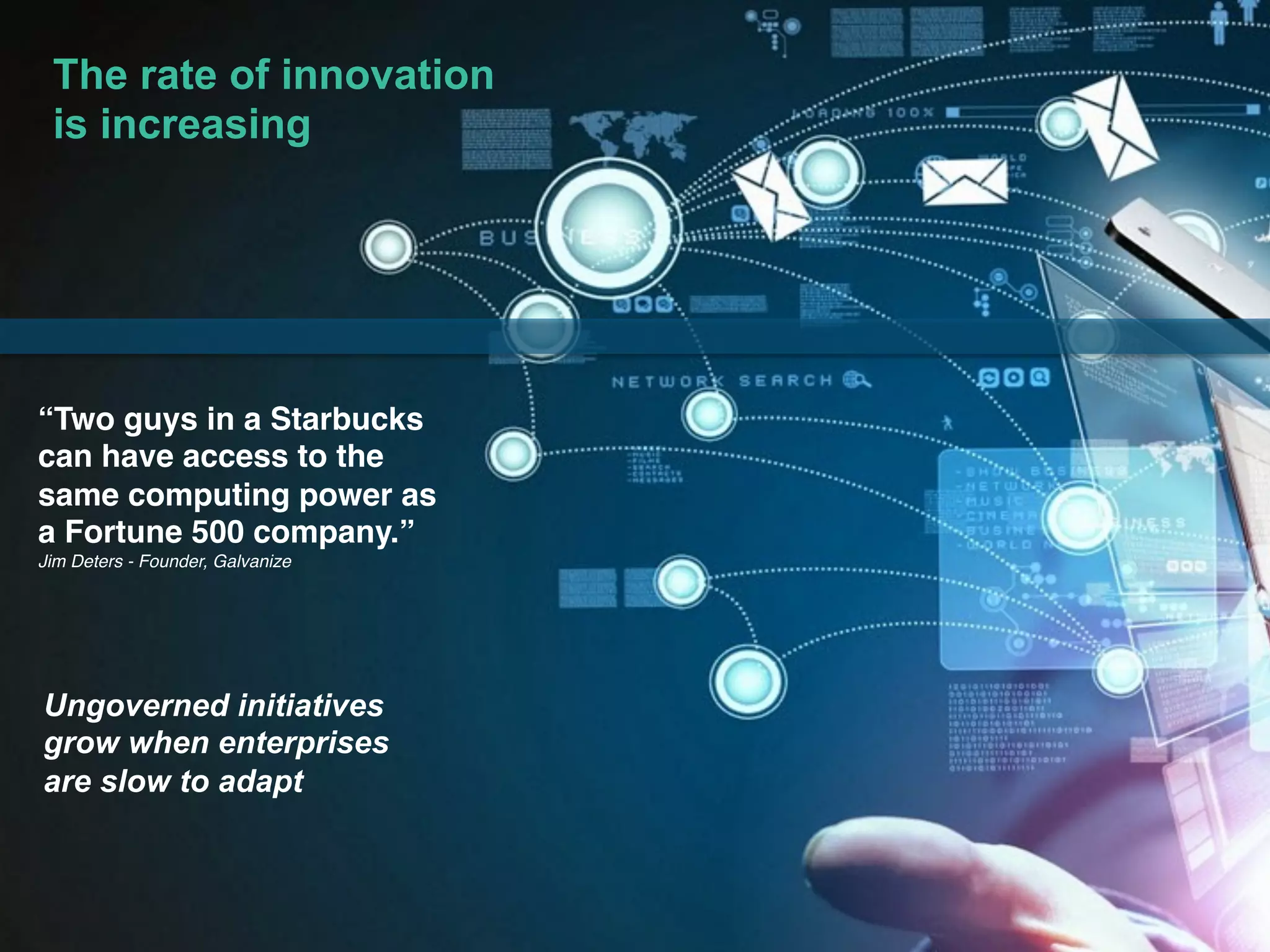 © 2017 IBM Corporation3
3© IBM Corporation 3© IBM Corporation
“Two guys in a Starbucks
can have access to the
same computing power as
a Fortune 500 company.”
Jim Deters - Founder, Galvanize
The rate of innovation
is increasing
Ungoverned initiatives
grow when enterprises
are slow to adapt
 