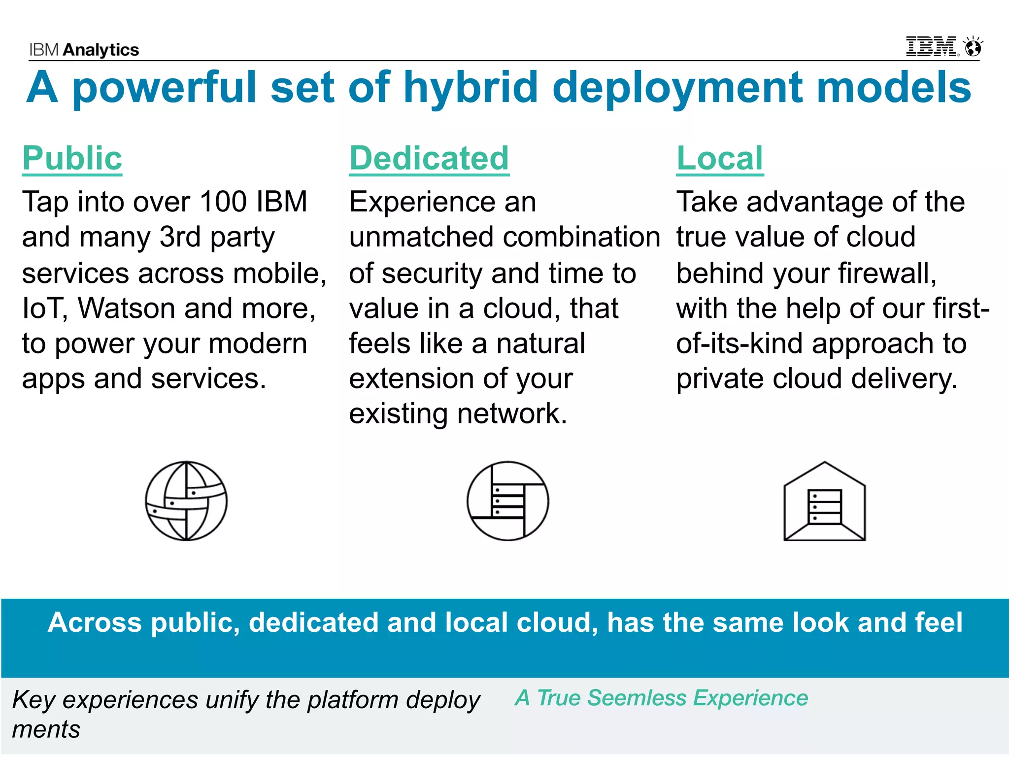 © 2017 IBM Corporation7
Public
Tap into over 100 IBM
and many 3rd party
services across mobile,
IoT, Watson and more,
to power your modern
apps and services.
Dedicated
Experience an
unmatched combination
of security and time to
value in a cloud, that
feels like a natural
extension of your
existing network.
Local
Take advantage of the
true value of cloud
behind your firewall,
with the help of our first-
of-its-kind approach to
private cloud delivery.
A powerful set of hybrid deployment models
Across public, dedicated and local cloud, has the same look and feel
Key experiences unify the platform deploy
ments
A True Seemless Experience
 