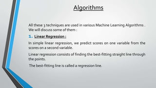 Algorithms
All these 3 techniques are used in various Machine Learning Algorithms .
We will discuss some of them :
1. Linear Regression :
In simple linear regression, we predict scores on one variable from the
scores on a second variable.
Linear regression consists of finding the best-fitting straight line through
the points.
The best-fitting line is called a regression line.
 