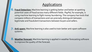 Applications
6. Fraud Detection: Machine learning is getting better and better at spotting
potential cases of fraud across many different fields. PayPal, for example, is
using machine learning to fight money laundering.The company has tools that
compare millions of transactions and can precisely distinguish between
legitimate and fraudulent transactions between buyers and sellers.
7. Anti-spam: Machine learning is also used to train better anti-spam software
systems.
8. Weather forecast: Machine learning is applied in weather forecasting software
to improve the quality of the forecast.
 
