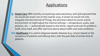 Applications
9. Smart Cars: IBM recently surveyed top auto executives, and 74% expected that
we would see smart cars on the road by 2025. A smart car would not only
integrate into the Internet ofThings, but also learn about its owner and its
environment. It might adjust the internal settings — temperature, audio, seat
position, etc. — automatically based on the driver, report and even fix problems
itself, drive itself, and offer real time advice about traffic and road conditions.
10.Healthcare: It is used to diagnose deadly diseases (e.g. cancer) based on the
symptoms of patients and tallying them with the past data of similar kind of
patients.
 