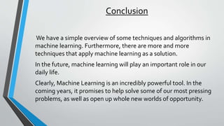Conclusion
We have a simple overview of some techniques and algorithms in
machine learning. Furthermore, there are more and more
techniques that apply machine learning as a solution.
In the future, machine learning will play an important role in our
daily life.
Clearly, Machine Learning is an incredibly powerful tool. In the
coming years, it promises to help solve some of our most pressing
problems, as well as open up whole new worlds of opportunity.
 