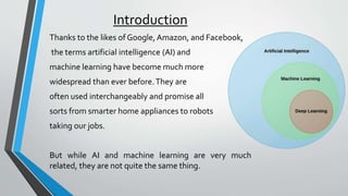 Introduction
Thanks to the likes of Google, Amazon, and Facebook,
the terms artificial intelligence (AI) and
machine learning have become much more
widespread than ever before.They are
often used interchangeably and promise all
sorts from smarter home appliances to robots
taking our jobs.
But while AI and machine learning are very much
related, they are not quite the same thing.
 