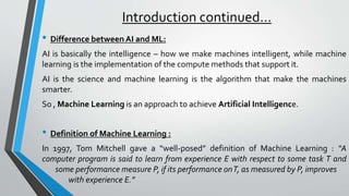 Introduction continued…
• Difference between AI and ML:
AI is basically the intelligence – how we make machines intelligent, while machine
learning is the implementation of the compute methods that support it.
AI is the science and machine learning is the algorithm that make the machines
smarter.
So , Machine Learning is an approach to achieve Artificial Intelligence.
• Definition of Machine Learning :
In 1997, Tom Mitchell gave a “well-posed” definition of Machine Learning : “A
computer program is said to learn from experience E with respect to some task T and
some performance measure P, if its performance onT, as measured by P, improves
with experience E.”
 