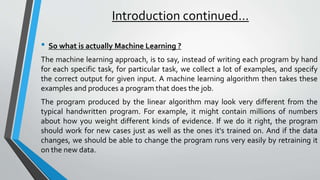 Introduction continued…
• So what is actually Machine Learning ?
The machine learning approach, is to say, instead of writing each program by hand
for each specific task, for particular task, we collect a lot of examples, and specify
the correct output for given input. A machine learning algorithm then takes these
examples and produces a program that does the job.
The program produced by the linear algorithm may look very different from the
typical handwritten program. For example, it might contain millions of numbers
about how you weight different kinds of evidence. If we do it right, the program
should work for new cases just as well as the ones it's trained on. And if the data
changes, we should be able to change the program runs very easily by retraining it
on the new data.
 