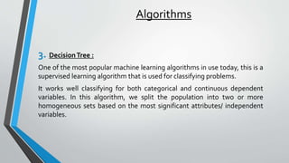 Algorithms
3. DecisionTree :
One of the most popular machine learning algorithms in use today, this is a
supervised learning algorithm that is used for classifying problems.
It works well classifying for both categorical and continuous dependent
variables. In this algorithm, we split the population into two or more
homogeneous sets based on the most significant attributes/ independent
variables.
 