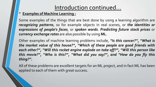 Introduction continued…
• Examples of Machine Learning :
Some examples of the things that are best done by using a learning algorithm are
recognizing patterns, so for example objects in real scenes, or the identities or
expressions of people's faces, or spoken words. Predicting future stock prices or
currency exchange rates are also possible by using ML.
Other examples of machine learning problems include, “Is this cancer?”, “What is
the market value of this house?”, “Which of these people are good friends with
each other?”, “Will this rocket engine explode on take off?”, “Will this person like
this movie?”, “Who is this?”, “What did you say?”, and “How do you fly this
thing?”.
All of these problems are excellent targets for an ML project, and in fact ML has been
applied to each of them with great success.
 