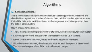 Algorithms
4. K-Means Clustering :
This is an unsupervised algorithm which solves clustering problems. Data sets are
classified into a particular number of clusters (let's call that number K) in such a way
that all the data points within a cluster are homogenous, and heterogeneous from
the data in other clusters.
How K-means forms clusters:
• The K-means algorithm picks k number of points, called centroids, for each cluster
• Each data point forms a cluster with the closest centroids i.e. k clusters.
• It now creates new centroids, based on the existing cluster members.
• With these new centroids, the closest distance for each data point is determined.
This process is repeated until the centroids do not change.
 