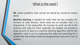 What is the need ?
ML solves problems that cannot be solved by numerical means
alone.
Machine learning is needed for tasks that are too complex for
humans to code directly. Some tasks are so complex that it is
impractical, if not impossible, for humans to work out all of the
nuances and code for them explicitly. So instead, we provide a
large amount of data to a machine learning algorithm and let the
algorithm work it out by exploring that data and searching for a
model that will achieve what the programmers have set it out to
achieve.
 