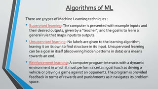 Algorithms of ML
There are 3 types of Machine Learning techniques :
• Supervised learning:The computer is presented with example inputs and
their desired outputs, given by a "teacher", and the goal is to learn a
general rule that maps inputs to outputs.
• Unsupervised learning: No labels are given to the learning algorithm,
leaving it on its own to find structure in its input. Unsupervised learning
can be a goal in itself (discovering hidden patterns in data) or a means
towards an end.
• Reinforcement learning: A computer program interacts with a dynamic
environment in which it must perform a certain goal (such as driving a
vehicle or playing a game against an opponent).The program is provided
feedback in terms of rewards and punishments as it navigates its problem
space.
 