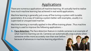 Applications
There are numerous applications of machine learning. It's actually hard to realize
how much machine learning has achieved in real world applications.
Machine learning is generally just a way of fine tuning a system with tunable
parameters. It is a way of making a system better with examples, usually in a
supervised or unsupervised manner.
Machine learning is normally applied in the offline training phase .Thus machine
learning is used to improve the following applications :-
1. Face detection:The face detection feature in mobile cameras is an example of
what machine learning can do. Cameras can automatically snap a photo when
someone smiles more accurately now than ever before
because of advances in machine learning algorithms.
 