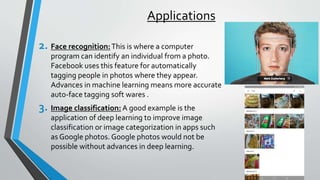 Applications
2. Face recognition:This is where a computer
program can identify an individual from a photo.
Facebook uses this feature for automatically
tagging people in photos where they appear.
Advances in machine learning means more accurate
auto-face tagging soft wares .
3. Image classification: A good example is the
application of deep learning to improve image
classification or image categorization in apps such
as Google photos. Google photos would not be
possible without advances in deep learning.
 