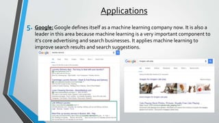 Applications
5. Google: Google defines itself as a machine learning company now. It is also a
leader in this area because machine learning is a very important component to
it's core advertising and search businesses. It applies machine learning to
improve search results and search suggestions.
 