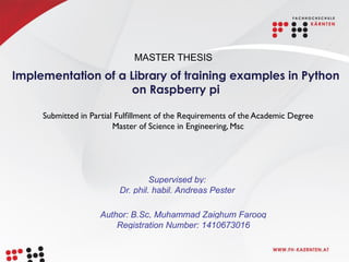 Implementation of a Library of training examples in Python
on Raspberry pi
Supervised by:
Dr. phil. habil. Andreas Pester
Submitted in Partial Fulﬁllment of the Requirements of the Academic Degree
Master of Science in Engineering, Msc
Author: B.Sc, Muhammad Zaighum Farooq
Registration Number: 1410673016
MASTER THESIS
 