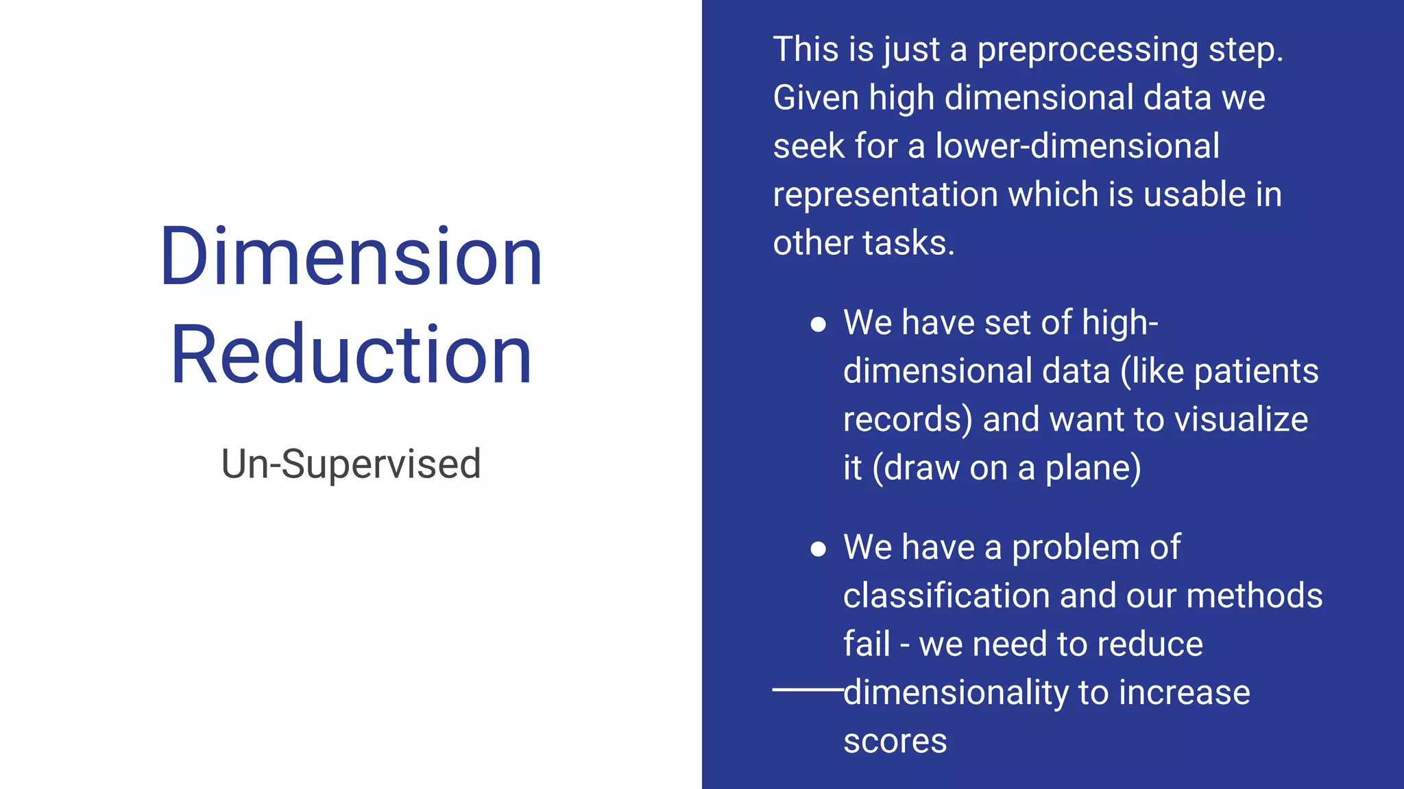 Dimension
Reduction
Un-Supervised
This is just a preprocessing step.
Given high dimensional data we
seek for a lower-dimensional
representation which is usable in
other tasks.
● We have set of high-
dimensional data (like patients
records) and want to visualize
it (draw on a plane)
● We have a problem of
classification and our methods
fail - we need to reduce
dimensionality to increase
scores
 