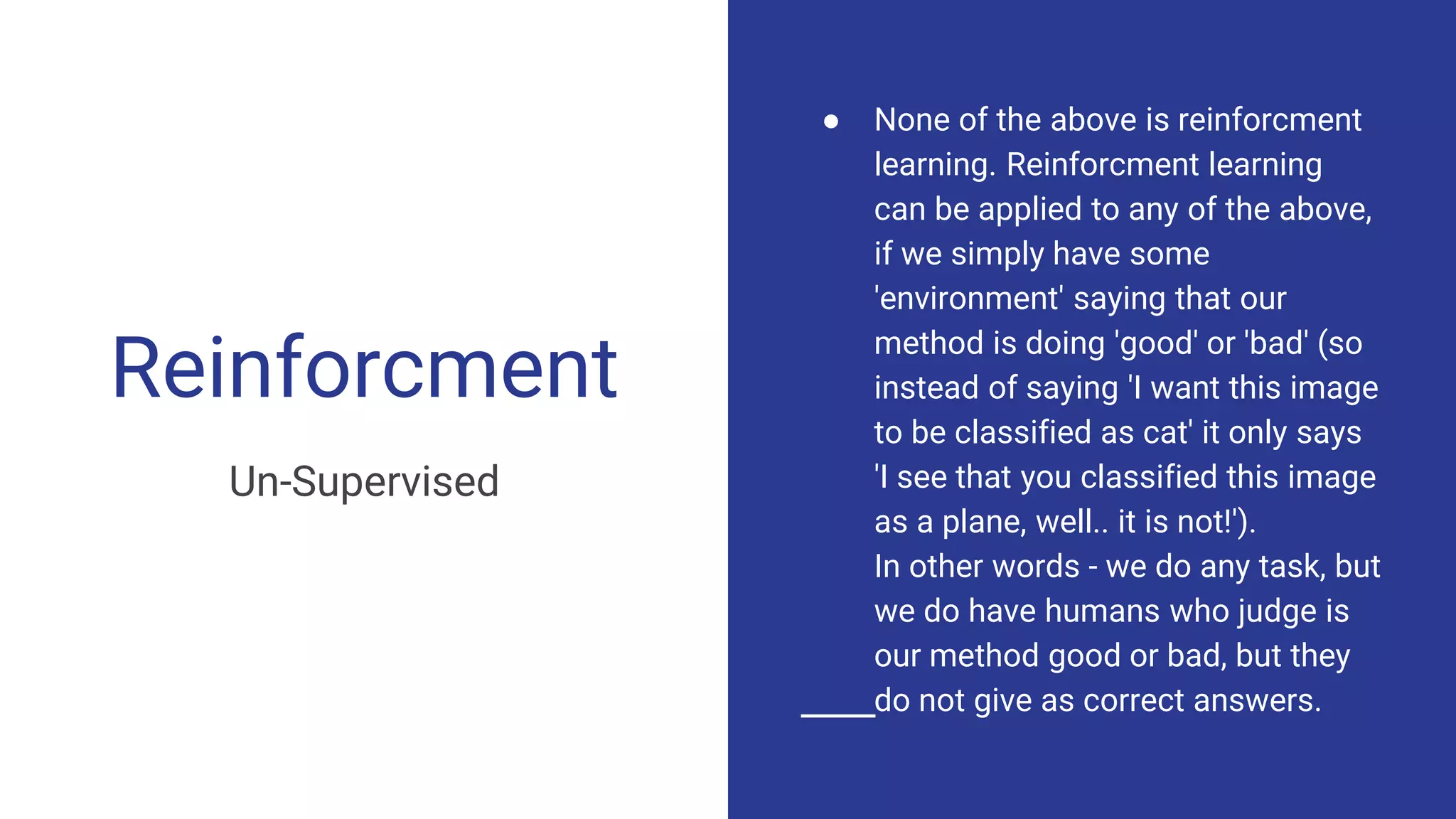 Reinforcment
Un-Supervised
● None of the above is reinforcment
learning. Reinforcment learning
can be applied to any of the above,
if we simply have some
'environment' saying that our
method is doing 'good' or 'bad' (so
instead of saying 'I want this image
to be classified as cat' it only says
'I see that you classified this image
as a plane, well.. it is not!').
In other words - we do any task, but
we do have humans who judge is
our method good or bad, but they
do not give as correct answers.
 
