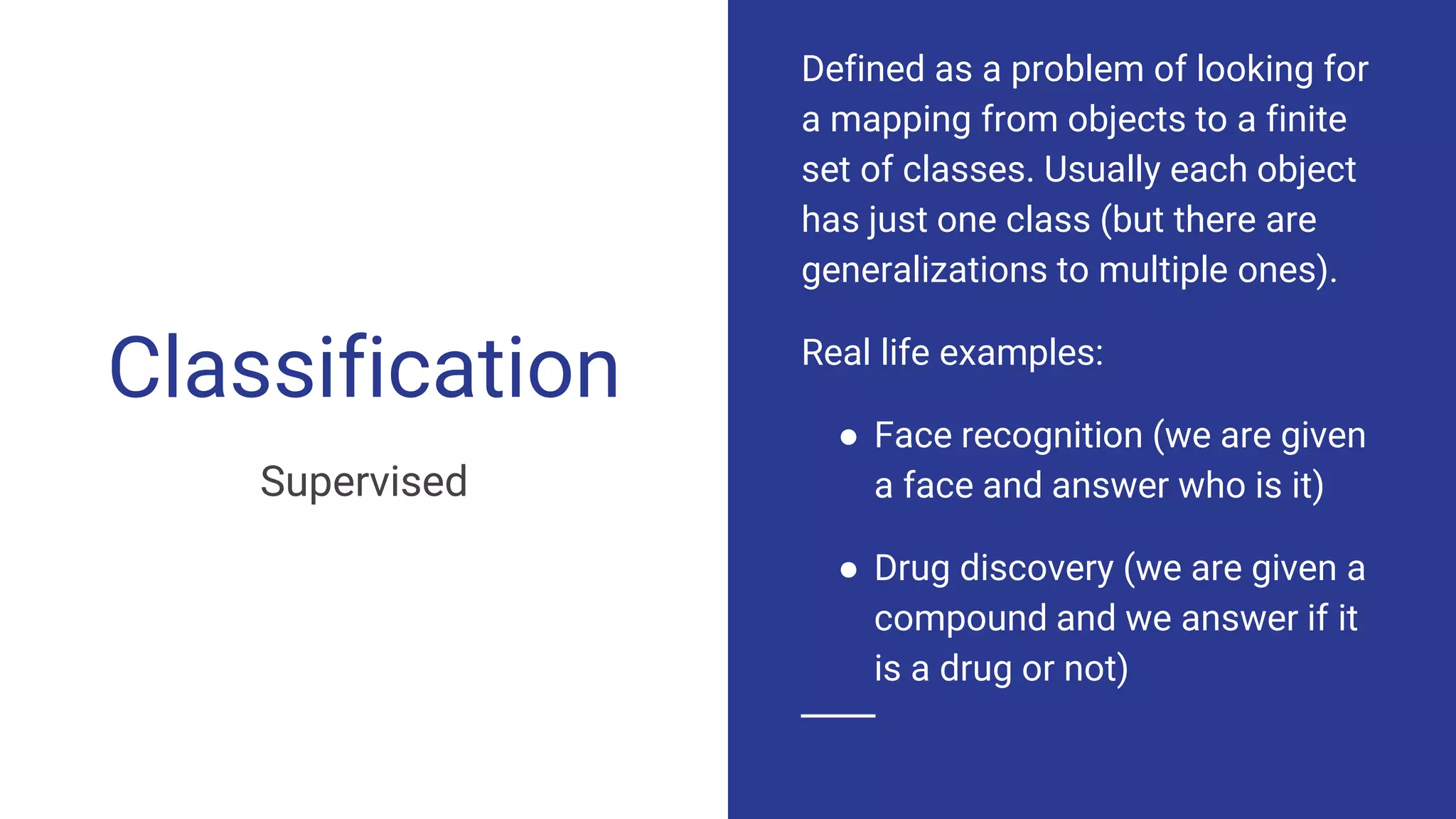Classification
Supervised
Defined as a problem of looking for
a mapping from objects to a finite
set of classes. Usually each object
has just one class (but there are
generalizations to multiple ones).
Real life examples:
● Face recognition (we are given
a face and answer who is it)
● Drug discovery (we are given a
compound and we answer if it
is a drug or not)
 