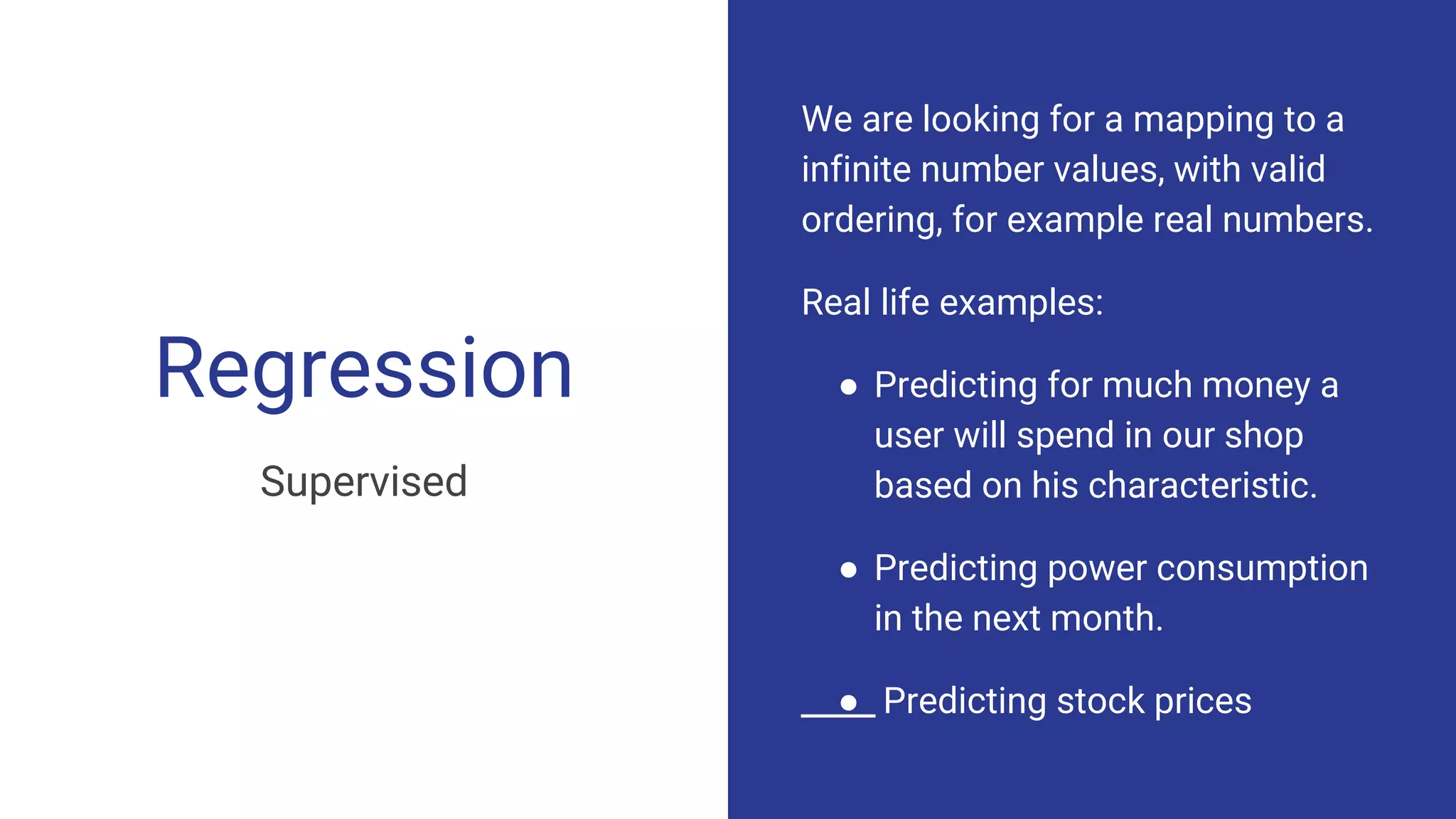Regression
Supervised
We are looking for a mapping to a
infinite number values, with valid
ordering, for example real numbers.
Real life examples:
● Predicting for much money a
user will spend in our shop
based on his characteristic.
● Predicting power consumption
in the next month.
● Predicting stock prices
 
