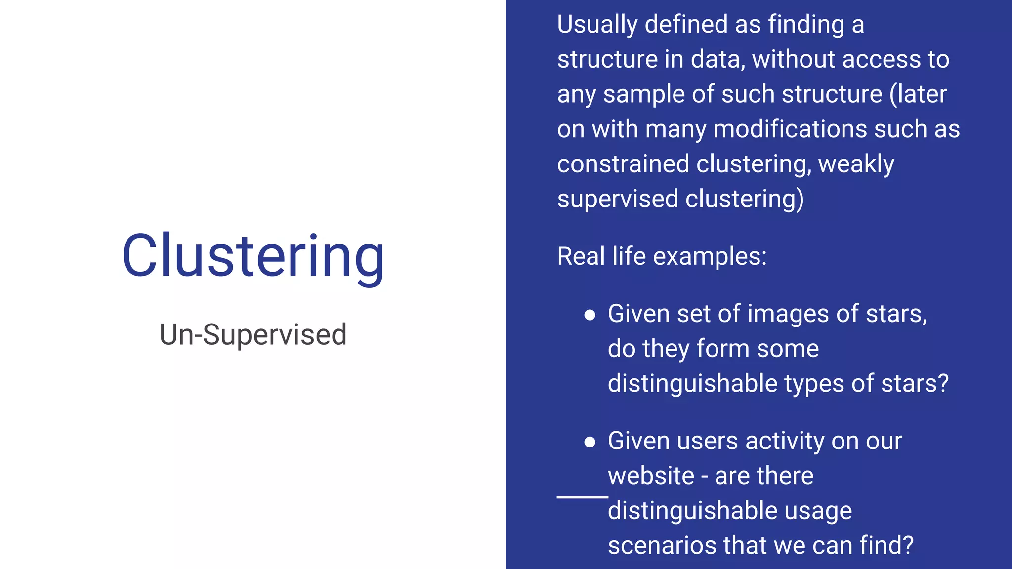 Clustering
Un-Supervised
Usually defined as finding a
structure in data, without access to
any sample of such structure (later
on with many modifications such as
constrained clustering, weakly
supervised clustering)
Real life examples:
● Given set of images of stars,
do they form some
distinguishable types of stars?
● Given users activity on our
website - are there
distinguishable usage
scenarios that we can find?
 