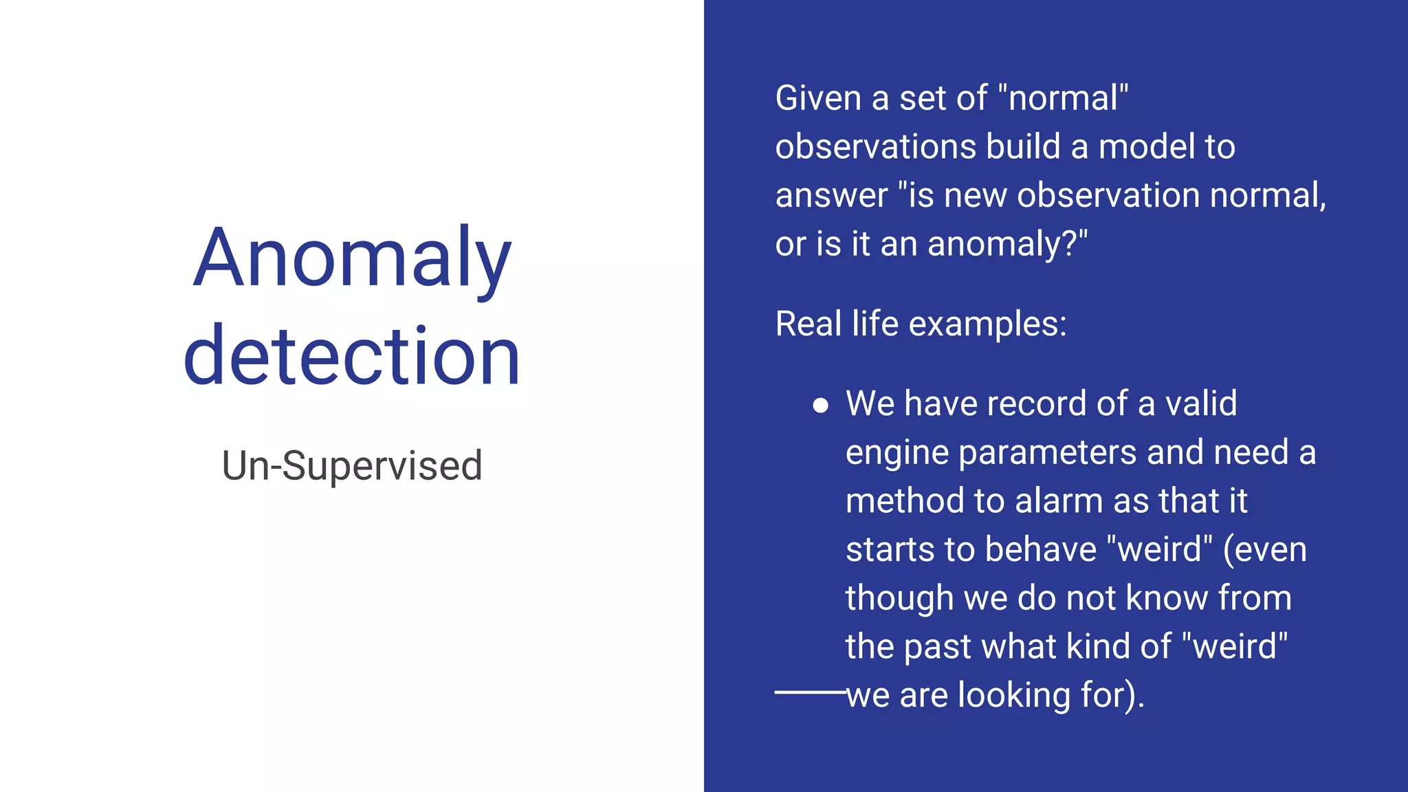 Anomaly
detection
Un-Supervised
Given a set of "normal"
observations build a model to
answer "is new observation normal,
or is it an anomaly?"
Real life examples:
● We have record of a valid
engine parameters and need a
method to alarm as that it
starts to behave "weird" (even
though we do not know from
the past what kind of "weird"
we are looking for).
 