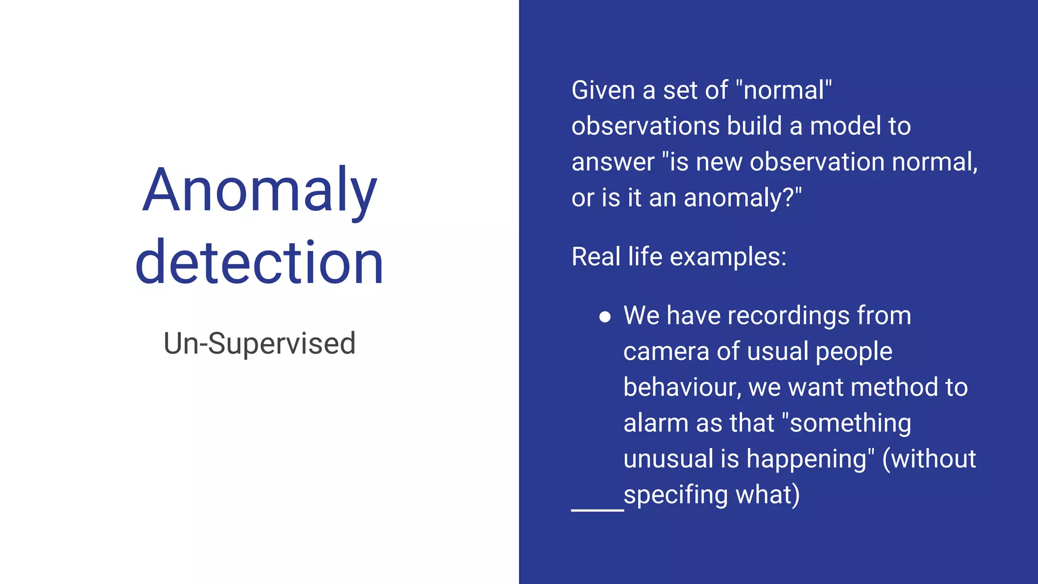 Anomaly
detection
Un-Supervised
Given a set of "normal"
observations build a model to
answer "is new observation normal,
or is it an anomaly?"
Real life examples:
● We have recordings from
camera of usual people
behaviour, we want method to
alarm as that "something
unusual is happening" (without
specifing what)
 