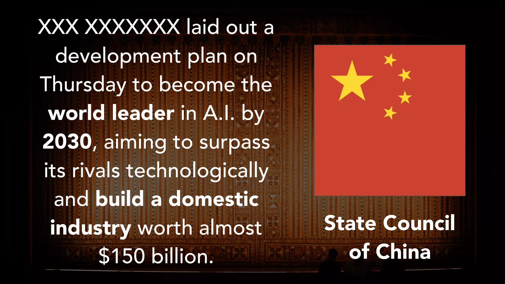 XXX XXXXXXX laid out a
development plan on
Thursday to become the
world leader in A.I. by
2030, aiming to surpass
its rivals technologically
and build a domestic
industry worth almost
$150 billion.
State Council
of China
 