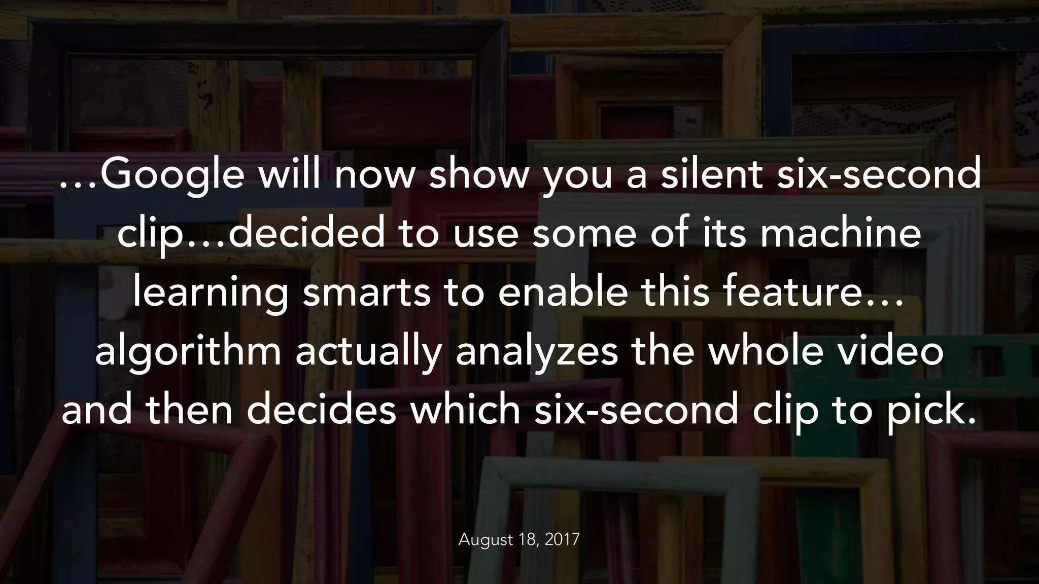 …Google will now show you a silent six-second
clip…decided to use some of its machine
learning smarts to enable this feature…
algorithm actually analyzes the whole video
and then decides which six-second clip to pick.
August 18, 2017
 