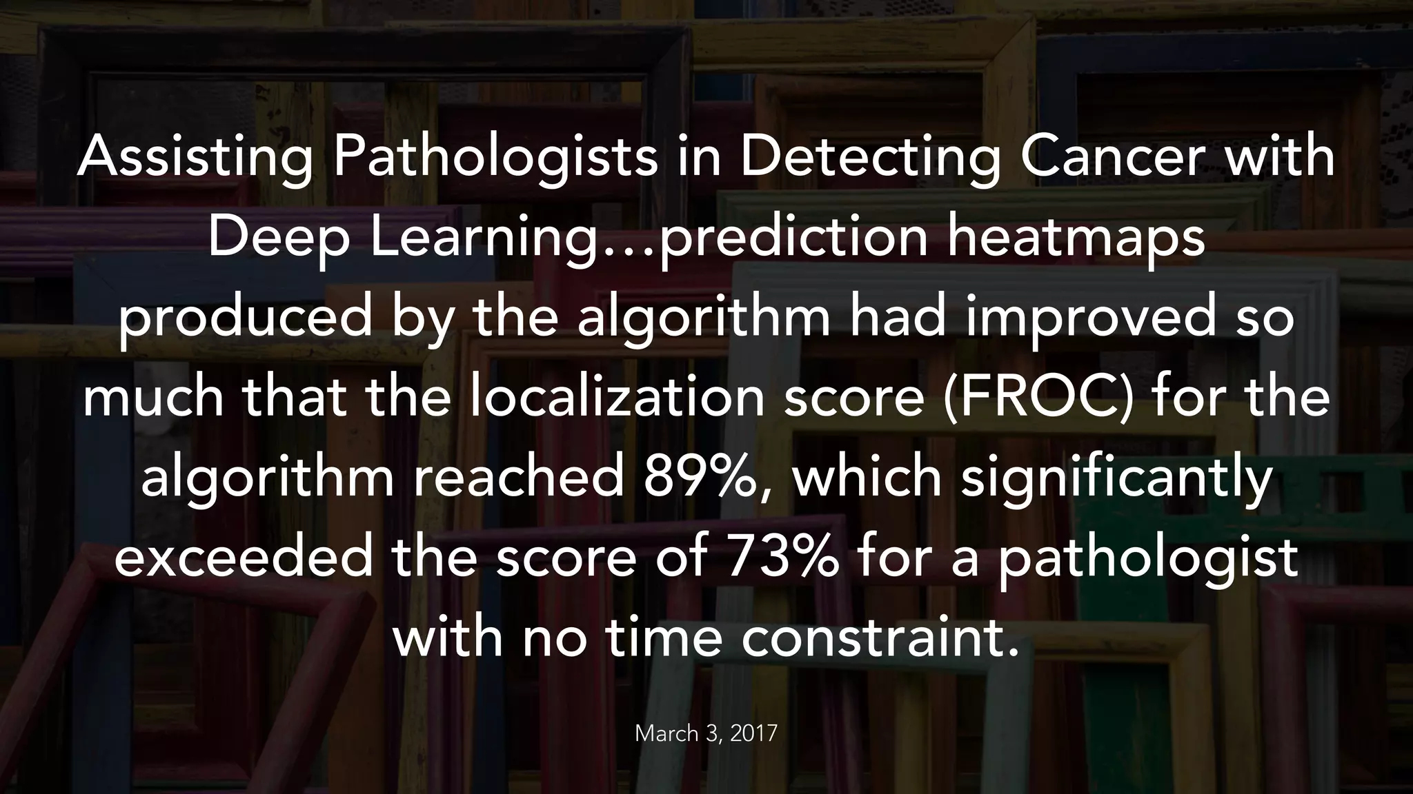 Assisting Pathologists in Detecting Cancer with
Deep Learning…prediction heatmaps
produced by the algorithm had improved so
much that the localization score (FROC) for the
algorithm reached 89%, which significantly
exceeded the score of 73% for a pathologist
with no time constraint.
March 3, 2017
 