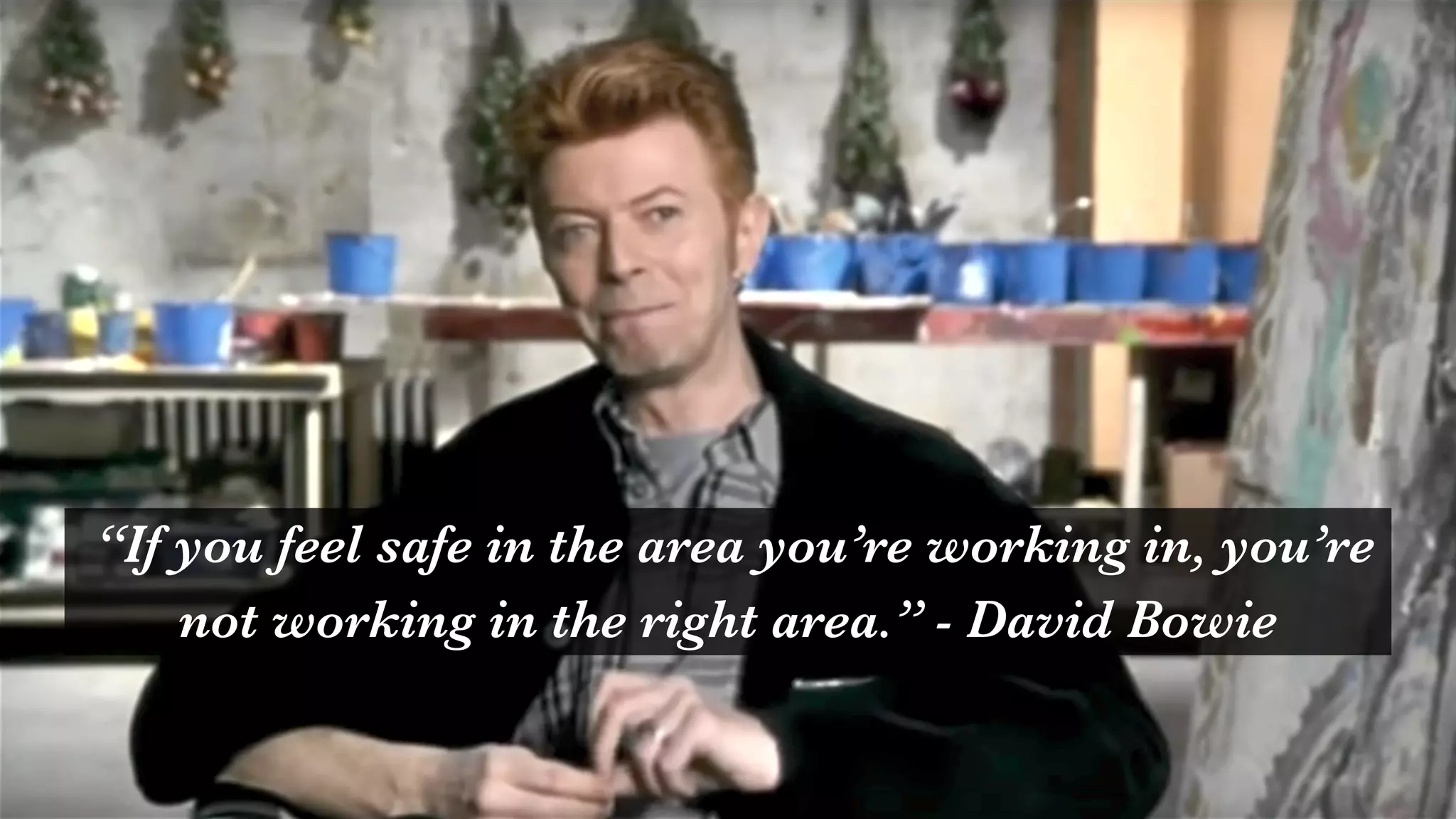 “If you feel safe in the area you’re working in, you’re
not working in the right area.” - David Bowie
 