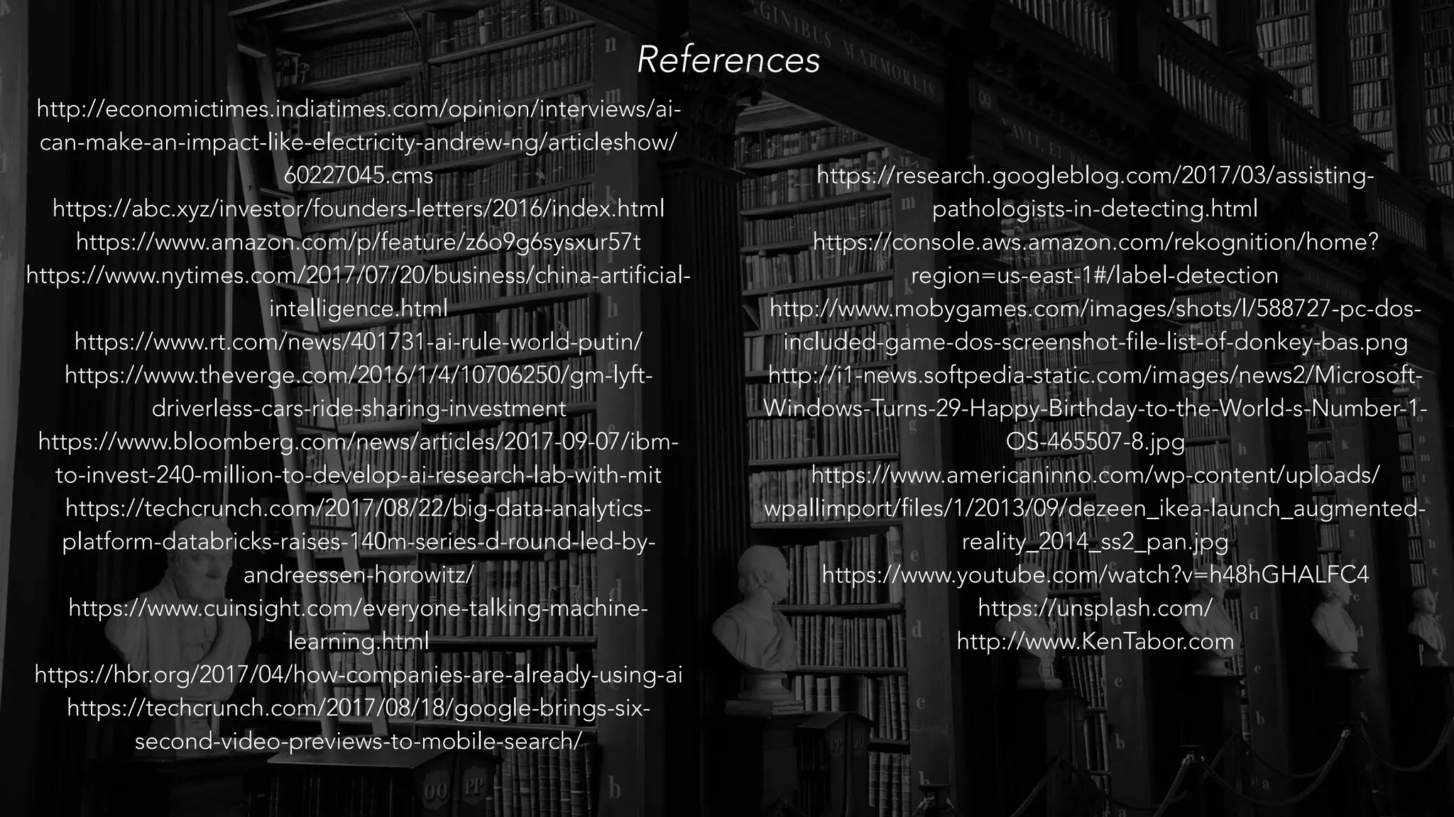 References
http://economictimes.indiatimes.com/opinion/interviews/ai-
can-make-an-impact-like-electricity-andrew-ng/articleshow/
60227045.cms
https://abc.xyz/investor/founders-letters/2016/index.html
https://www.amazon.com/p/feature/z6o9g6sysxur57t
https://www.nytimes.com/2017/07/20/business/china-artificial-
intelligence.html
https://www.rt.com/news/401731-ai-rule-world-putin/
https://www.theverge.com/2016/1/4/10706250/gm-lyft-
driverless-cars-ride-sharing-investment
https://www.bloomberg.com/news/articles/2017-09-07/ibm-
to-invest-240-million-to-develop-ai-research-lab-with-mit
https://techcrunch.com/2017/08/22/big-data-analytics-
platform-databricks-raises-140m-series-d-round-led-by-
andreessen-horowitz/
https://www.cuinsight.com/everyone-talking-machine-
learning.html
https://hbr.org/2017/04/how-companies-are-already-using-ai
https://techcrunch.com/2017/08/18/google-brings-six-
second-video-previews-to-mobile-search/
https://research.googleblog.com/2017/03/assisting-
pathologists-in-detecting.html
https://console.aws.amazon.com/rekognition/home?
region=us-east-1#/label-detection
http://www.mobygames.com/images/shots/l/588727-pc-dos-
included-game-dos-screenshot-file-list-of-donkey-bas.png
http://i1-news.softpedia-static.com/images/news2/Microsoft-
Windows-Turns-29-Happy-Birthday-to-the-World-s-Number-1-
OS-465507-8.jpg
https://www.americaninno.com/wp-content/uploads/
wpallimport/files/1/2013/09/dezeen_ikea-launch_augmented-
reality_2014_ss2_pan.jpg
https://www.youtube.com/watch?v=h48hGHALFC4
https://unsplash.com/
http://www.KenTabor.com
 