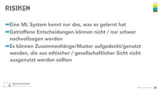 Risiken
©2017 gezeitenraum
➡Eine ML System kennt nur das, was es gelernt hat
➡Getroffene Entscheidungen können nicht / nur schwer
nachvollzogen werden
➡Es können Zusammenhänge/Muster aufgedeckt/genutzt
werden, die aus ethischer / gesellschaftlicher Sicht nicht
ausgenutzt werden sollten
39
 