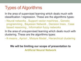 Types of Algorithms
In the area of supervised learning which deals much with
classification / regression. These are the algorithms types:
• Neural networks , Support vector machines , Genetic
programming , Bayesian Network , Decision trees , Case
based reasoning , Information fuzzy networks
In the area of unsupervised learning which deals much with
clustering. These are the algorithms types:
• K-means , Apriori , Mixture Model , Hierarchical clustering
We will be limiting our scope of presentation to
Artificial Neural Network
 