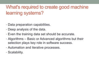 What's required to create good machine
learning systems?
• Data preparation capabilities.
• Deep analysis of the data.
• Even the training data set should be accurate.
• Algorithms – Basic or Advanced algorithms but their
selection plays key role in software success.
• Automation and iterative processes.
• Scalability.
 