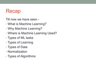 Recap
Till now we have seen -
• What is Machine Learning?
• Why Machine Learning?
• Where is Machine Learning Used?
• Types of ML tasks
• Types of Learning
• Types of Data
• Normalization
• Types of Algorithms
 