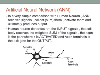 Artificial Neural Network (ANN)
• In a very simple comparison with Human Neuron , ANN
receives signals , collect (sum) them , activate them and
ultimately produces output.
• Human neuron dendrites are the INPUT signals , the cell
body receives the weighted SUM of the signals , the axon
is the part where it is ACTIVATED and Axon terminals is
the exit gate for the OUTPUT.
 