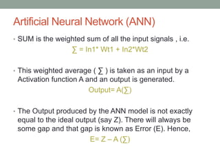 Artificial Neural Network (ANN)
• SUM is the weighted sum of all the input signals , i.e.
∑ = In1* Wt1 + In2*Wt2
• This weighted average ( ∑ ) is taken as an input by a
Activation function A and an output is generated.
Output= A(∑)
• The Output produced by the ANN model is not exactly
equal to the ideal output (say Z). There will always be
some gap and that gap is known as Error (E). Hence,
E= Z – A (∑)
 