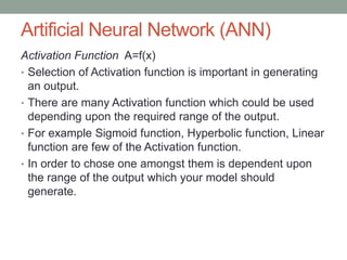 Artificial Neural Network (ANN)
Activation Function A=f(x)
• Selection of Activation function is important in generating
an output.
• There are many Activation function which could be used
depending upon the required range of the output.
• For example Sigmoid function, Hyperbolic function, Linear
function are few of the Activation function.
• In order to chose one amongst them is dependent upon
the range of the output which your model should
generate.
 