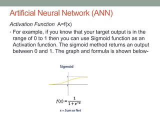 Artificial Neural Network (ANN)
Activation Function A=f(x)
• For example, if you know that your target output is in the
range of 0 to 1 then you can use Sigmoid function as an
Activation function. The sigmoid method returns an output
between 0 and 1. The graph and formula is shown below-
 