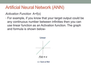 Artificial Neural Network (ANN)
Activation Function A=f(x)
• For example, if you know that your target output could be
any continuous number between infinities then you can
use linear function as an Activation function. The graph
and formula is shown below-
 