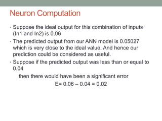 Neuron Computation
• Suppose the ideal output for this combination of inputs
(In1 and In2) is 0.06
• The predicted output from our ANN model is 0.05027
which is very close to the ideal value. And hence our
prediction could be considered as useful.
• Suppose if the predicted output was less than or equal to
0.04
then there would have been a significant error
E= 0.06 – 0.04 = 0.02
 