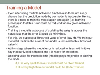 Training a Model
• Even after using multiple Activation function also there are every
chance that the prediction made by our model is inaccurate. Hence,
there is a need to train the model again and again (i.e. learning
process) so that this Error could be reduced for any given Activation
function.
• Training a model is a process of updating the weights across the
network so that the error E could be minimized.
• For this, we suppose a Threshold value of error (say H). We train our
model till the time the error of our model is reduced to this threshold
value H.
• At this stage where the model error is reduced to threshold limit we
say that our Model is trained and it is ready for prediction.
• Deciding value for threshold limit (H) also plays major role in training
the model.
if, H is very small then our model could be Over Trained,
if H is very high then our model could be Under Trained.
 