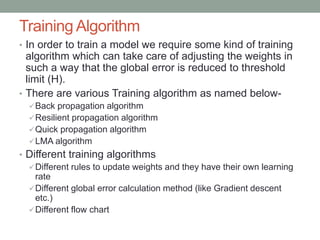 Training Algorithm
• In order to train a model we require some kind of training
algorithm which can take care of adjusting the weights in
such a way that the global error is reduced to threshold
limit (H).
• There are various Training algorithm as named below-
Back propagation algorithm
Resilient propagation algorithm
Quick propagation algorithm
LMA algorithm
• Different training algorithms
Different rules to update weights and they have their own learning
rate
Different global error calculation method (like Gradient descent
etc.)
Different flow chart
 